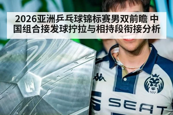 2026亚洲乒乓球锦标赛男双前瞻 中国组合接发球拧拉与相持段衔接分析